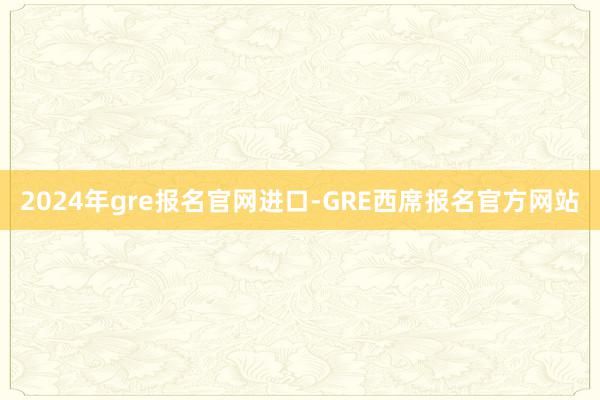 2024年gre报名官网进口-GRE西席报名官方网站