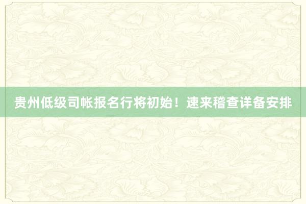 贵州低级司帐报名行将初始！速来稽查详备安排