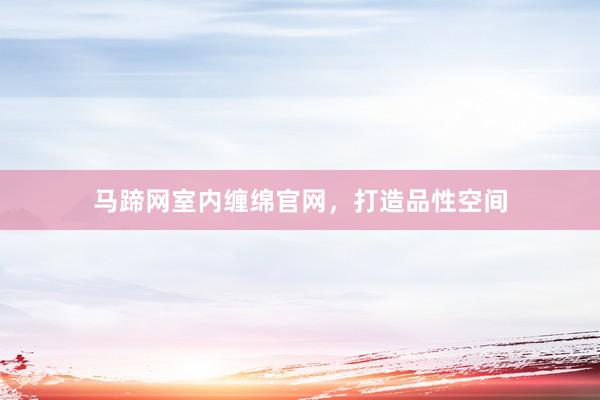 马蹄网室内缠绵官网，打造品性空间