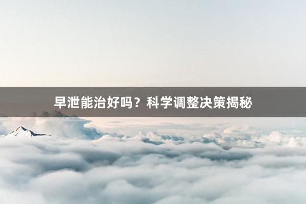 早泄能治好吗？科学调整决策揭秘