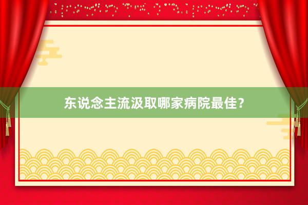 东说念主流汲取哪家病院最佳？